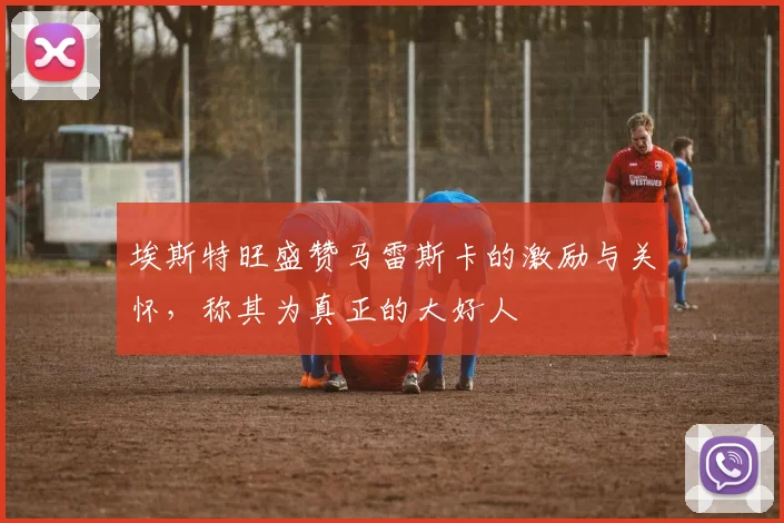 埃斯特旺盛赞马雷斯卡的激励与关怀，称其为真正的大好人