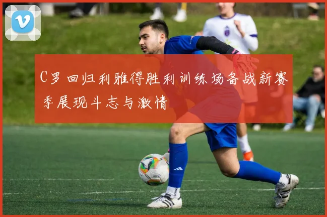 C罗回归利雅得胜利训练场备战新赛季展现斗志与激情
