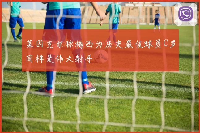莱因克尔称梅西为历史最佳球员C罗同样是伟大射手