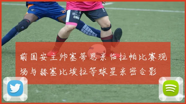 前国安主帅塞蒂恩亲临拉帕比赛现场与赫塞比埃拉等球星亲密合影