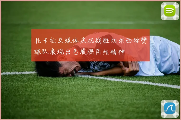 扎卡社交媒体庆祝战胜切尔西称赞球队表现出色展现团结精神