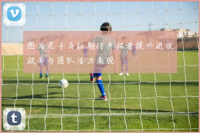 图马尼卡马拉期待开拓者提升进攻效率与团队活力表现