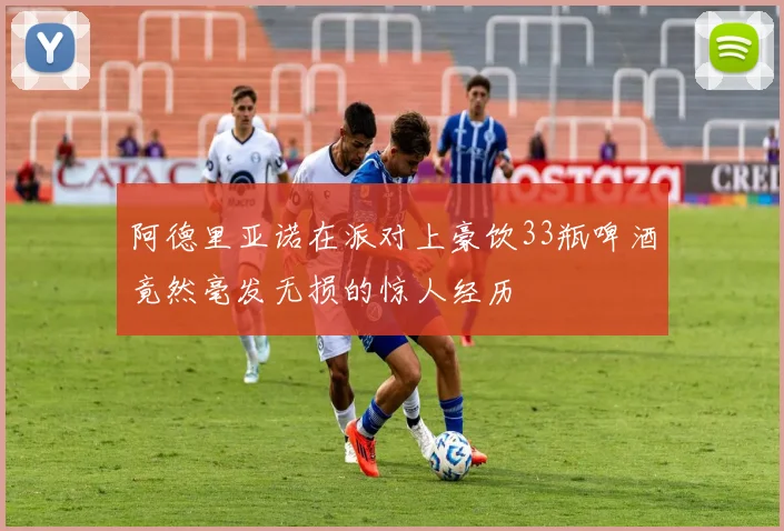 阿德里亚诺在派对上豪饮33瓶啤酒竟然毫发无损的惊人经历