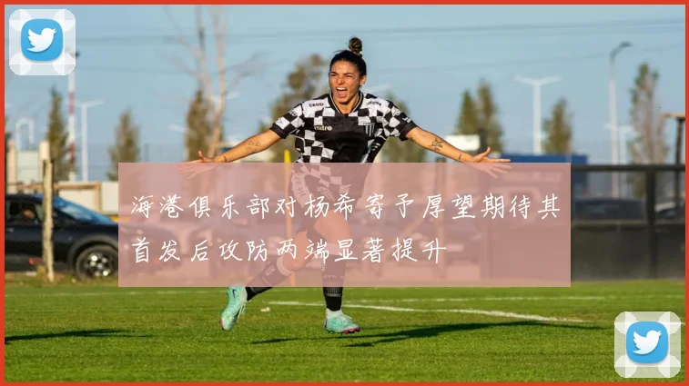 海港俱乐部对杨希寄予厚望期待其首发后攻防两端显著提升
