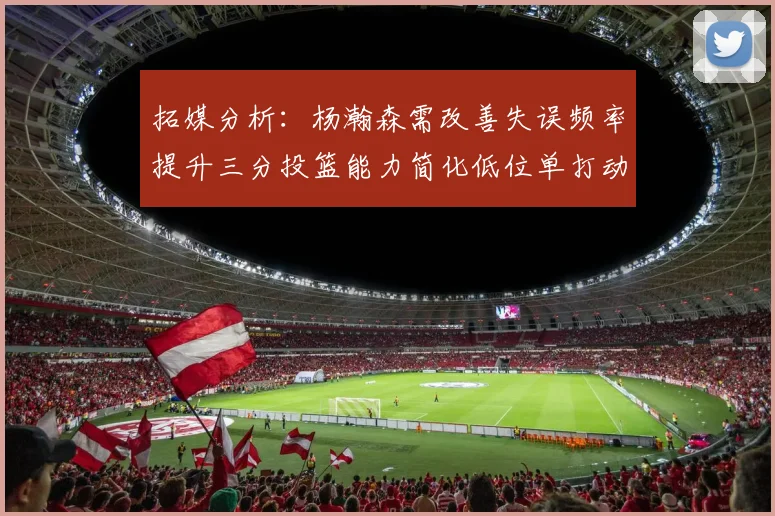 拓媒分析：杨瀚森需改善失误频率提升三分投篮能力简化低位单打动作