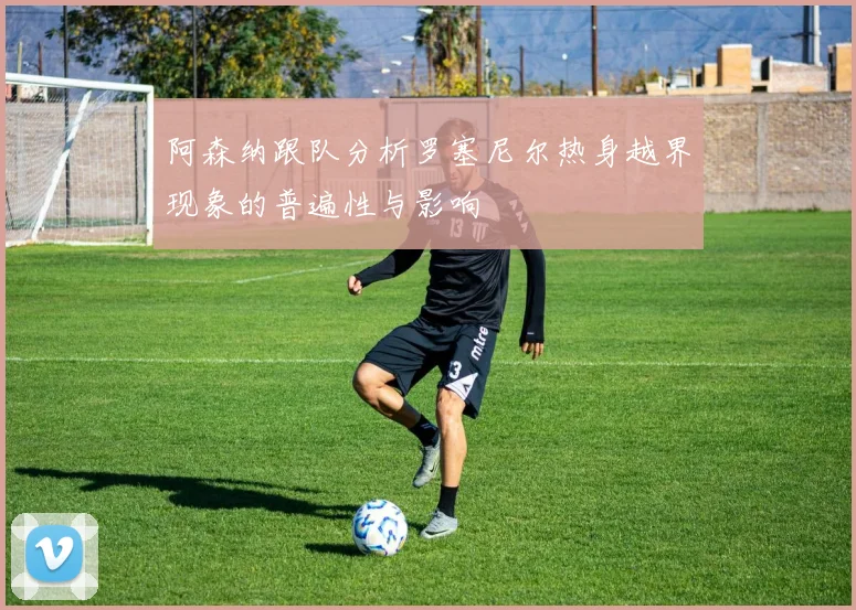 阿森纳跟队分析罗塞尼尔热身越界现象的普遍性与影响