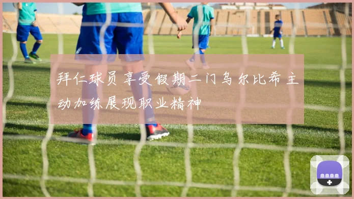 拜仁球员享受假期二门乌尔比希主动加练展现职业精神