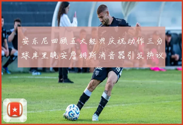 安东尼回顾五大经典庆祝动作三分球库里晚安詹姆斯消音器引发热议