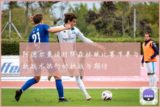 阿德尔曼谈对阵森林狼比赛节奏与新战术执行的挑战与期待
