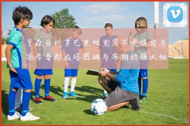 亨森分析贾巴里帕克若不受伤将与字母哥形成塔图姆与布朗的强大组合