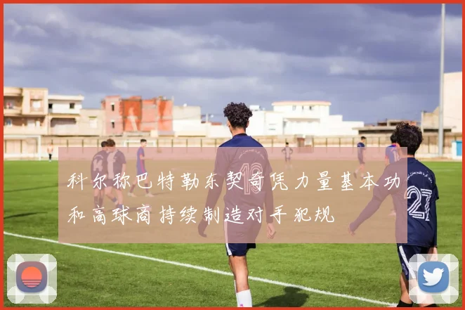 科尔称巴特勒东契奇凭力量基本功和高球商持续制造对手犯规