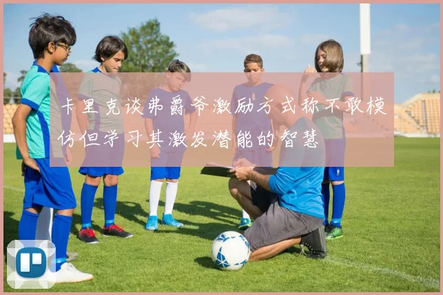 卡里克谈弗爵爷激励方式称不敢模仿但学习其激发潜能的智慧