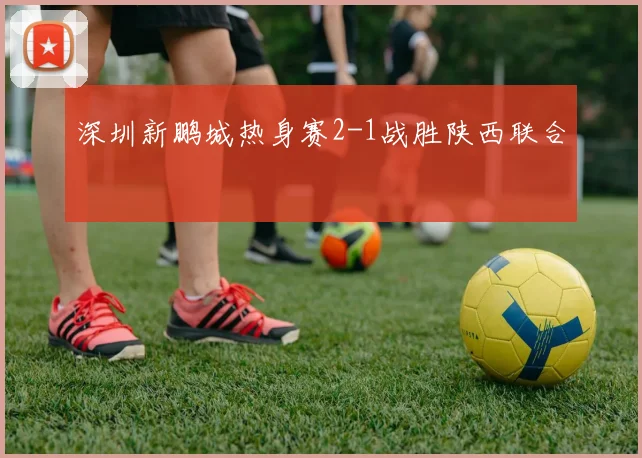 深圳新鹏城热身赛2-1战胜陕西联合