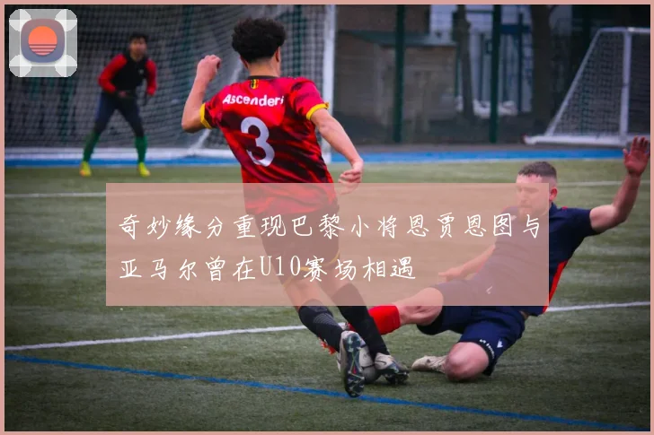 奇妙缘分重现巴黎小将恩贾恩图与亚马尔曾在U10赛场相遇