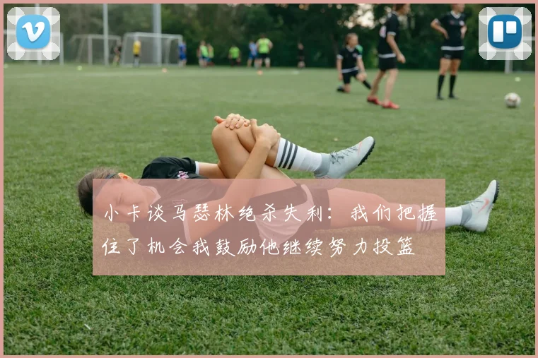 小卡谈马瑟林绝杀失利：我们把握住了机会我鼓励他继续努力投篮
