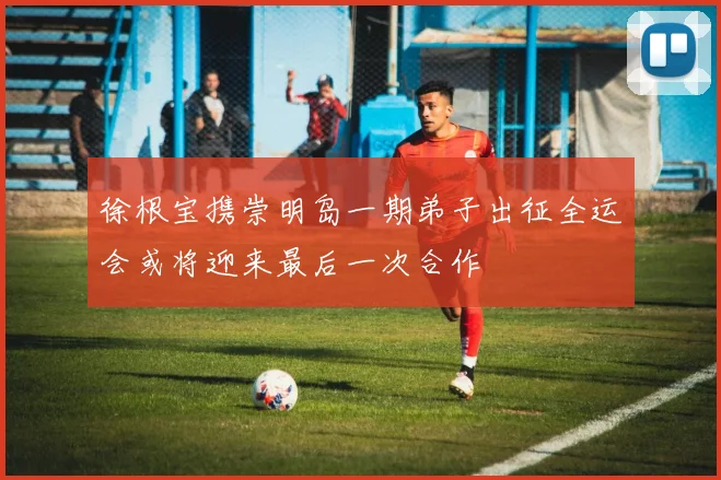 徐根宝携崇明岛一期弟子出征全运会或将迎来最后一次合作