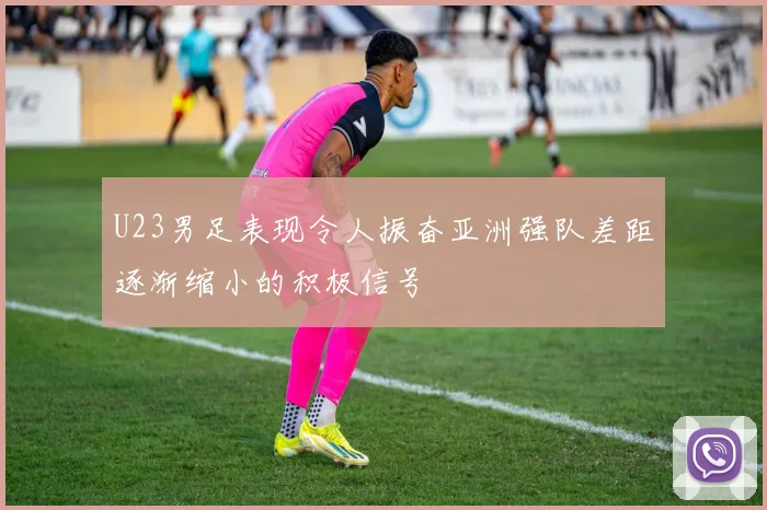 U23男足表现令人振奋亚洲强队差距逐渐缩小的积极信号