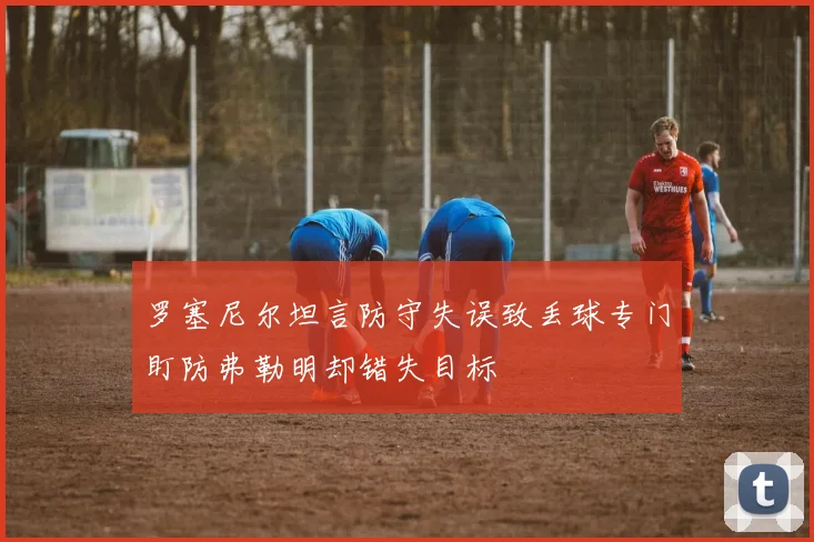 罗塞尼尔坦言防守失误致丢球专门盯防弗勒明却错失目标