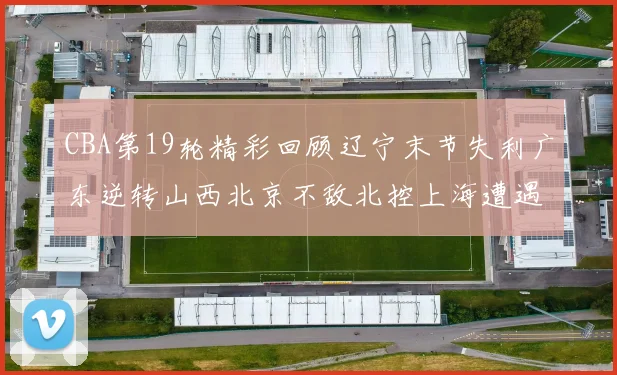 CBA第19轮精彩回顾辽宁末节失利广东逆转山西北京不敌北控上海遭遇浙江重创