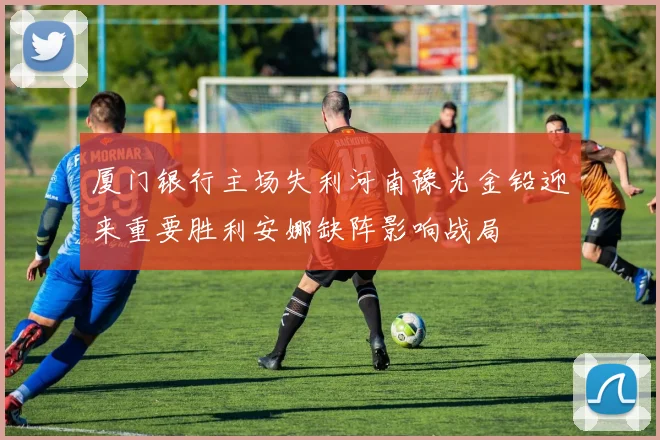 厦门银行主场失利河南豫光金铅迎来重要胜利安娜缺阵影响战局